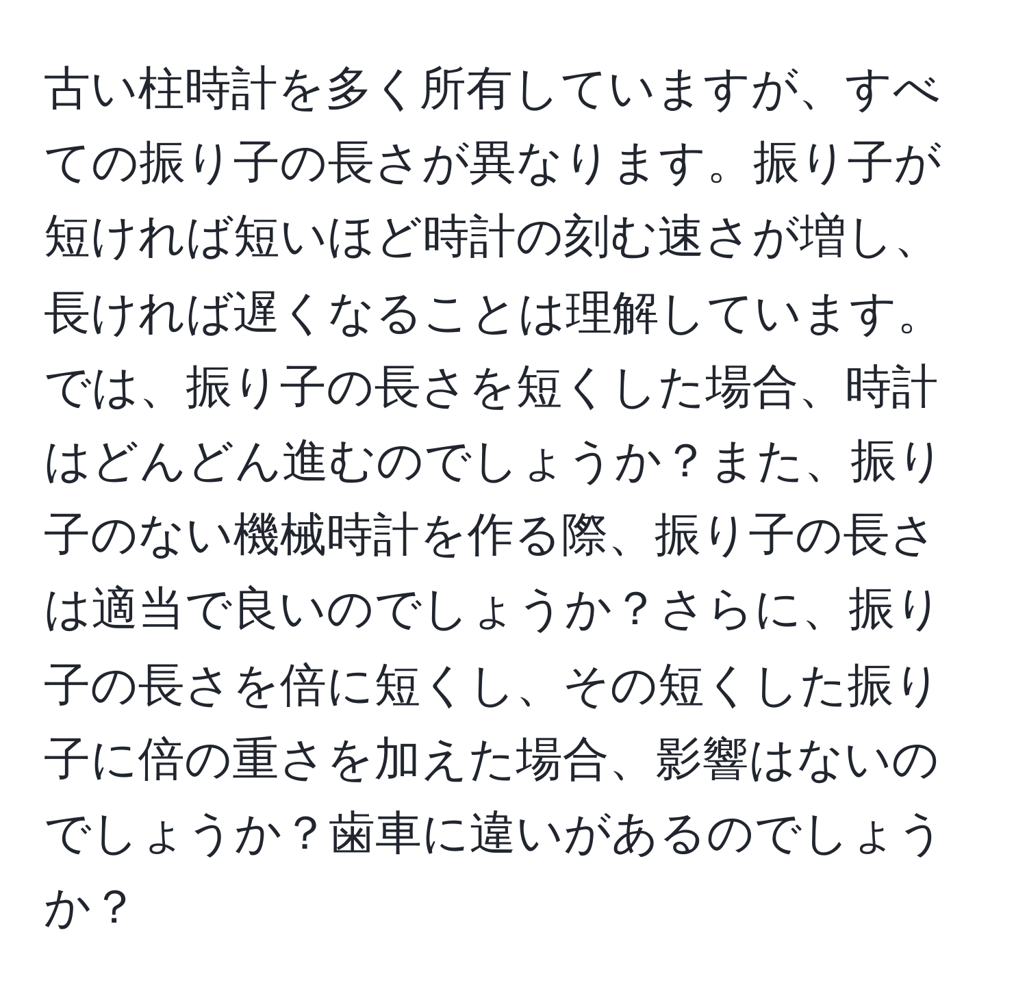 古い柱時計を多く所有していますが、すべての振り子の長さが異なります。振り子が短ければ短いほど時計の刻む速さが増し、長ければ遅くなることは理解しています。では、振り子の長さを短くした場合、時計はどんどん進むのでしょうか？また、振り子のない機械時計を作る際、振り子の長さは適当で良いのでしょうか？さらに、振り子の長さを倍に短くし、その短くした振り子に倍の重さを加えた場合、影響はないのでしょうか？歯車に違いがあるのでしょうか？