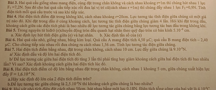 Hai quả cầu giống nhau mang điện, cùng đặt trong chân không và cách nhau khoảng r=1m thì chúng hút nhau 1 lực
F_1=7,2N. Sau đó cho hai quả cầu tiếp xúc rồi đưa lại vị trí cũ(cách nhau r=1m) thì chúng đầy nhau 1 lực F_2=0,9N. Tính
điện tích mỗi quả cầu trước và sau khi tiếp xúc.
Bài 4. Hai điện tích điểm đặt trong không khí, cách nhau khoảng r=20cm. Lực tương tác tĩnh điện giữa chúng có một giá
trị nào đó. Khi đặt trong dầu ở cùng khoảng cách, lực tương tác tĩnh điện giữa chúng giảm 4 lần. Hỏi khi đặt trong dầu,
khoảng cách giữa các điện tích phải là bao nhiêu để lực tương tác giữa chúng bằng lực tương tác ban đầu trong không khí.
Bài 5. Trong nguyên tử hiđrô (e)chuyền động tròn đều quanh hạt nhân theo quỹ đạo tròn có bán kính 5.10^(-9)cm.
a. Xác định lực hút tĩnh điện giữa (e) và hạt nhân. b. Xác định tần số của (e)
Bài 6. Hai quả cầu nhỏ, giống nhau, bằng kim loại. Quả cầu A mang điện tích 4,50 μC; quả cầu B mang điện tích - 2,40
μC. Cho chúng tiếp xúc nhau rồi đưa chúng ra cách nhau 1,56 cm. Tính lực tương tác điện giữa chúng.
Bài 7. Hai điện tích điểm bằng nhau, đặt trong chân không, cách nhau 10 cm. Lực đầy giữa chúng là 9.10^(-5)N.
a/ Xác định dấu và độ lớn hai điện tích đó.
b/ Để lực tương các giữa hai điện tích đó tăng 3 lần thì phải tăng hay giảm khoảng cách giữa hai điện tích đó bao nhiêu
lần? Vì sao? Xác định khoảng cách giữa hai điện tích lúc đó.
Bài 8. Hai điện tích điểm có độ lớn bằng nhau đặt trong chân không, cách nhau 1 khoảng 5 cm, giữa chúng xuất hiện lực
đầy F=1,6.10^(-4)N.
a.Hãy xác định độ lớn của 2 điện tích điểm trên?
b.Để lực tương tác giữa chúng là 2,5.10^(-4)N thì khoảng cách giữa chúng là bao nhiêu?
Bài 9. Hai vật nhỏ tích điện đặt cách nhau 50cm, hút nhau bằng một lực 0.18N. Điên tích tổng công của hai vật là 410^(-6)C