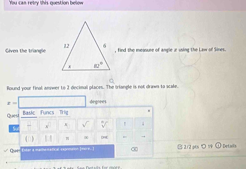 You can retry this question below
Given the triangle, find the measure of angle x using the Law of Sines.
Round your final answer to 2 decimal places. The triangle is not drawn to scale.
x=□ degrees
Quest Basic Funcs Trig
×
Sul □°  □ /□  □ x^(□) || χ sqrt() sqrt[n]() ↑
( ) |□ π ∞ DNE ← →
Que! Enter a mathematical expression [more..] □2/2 pts つ 19 o Details
See Details for more.