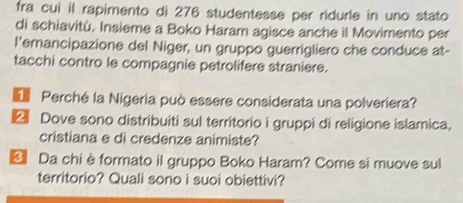 fra cui il rapimento di 276 studentesse per ridurle in uno stato 
di schiavitù. Insieme a Boko Haram agisce anche il Movimento per 
l'emancipazione del Niger, un gruppo guerrigliero che conduce at- 
tacchi contro le compagnie petrolifere straniere. 
Perché la Nigeria può essere considerata una polveriera? 
2 Dove sono distribuiti sul territorio i gruppi di religione islamica, 
cristiana e di credenze animiste? 
* Da chiè formato il gruppo Boko Haram? Come si muove sul 
territorio? Quali sono i suoi obiettivi?