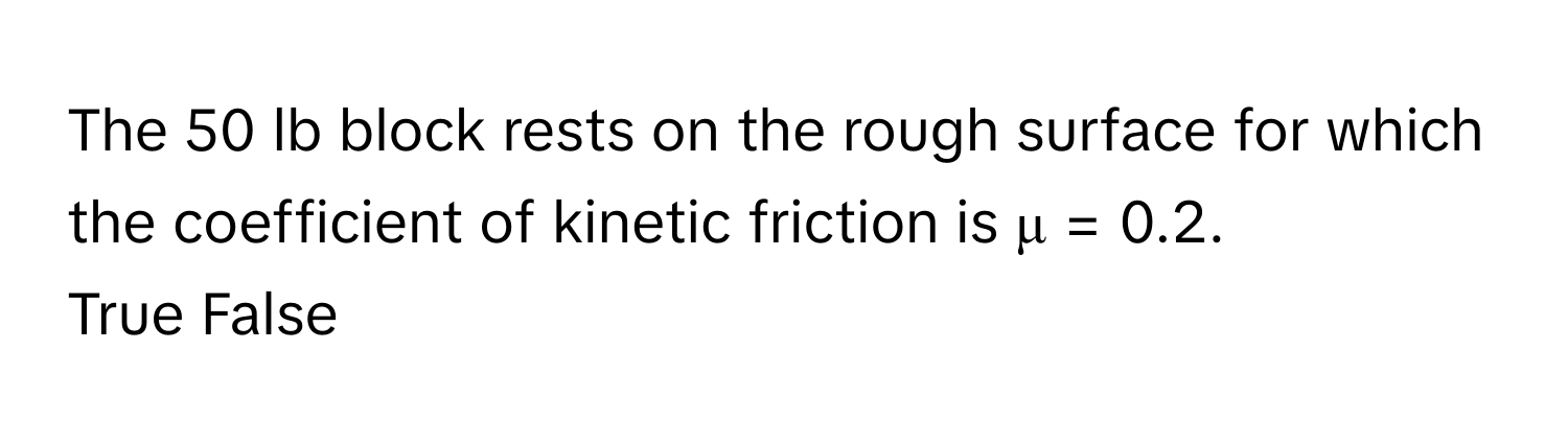 The 50 lb block rests on the rough surface for which the coefficient of kinetic friction is μ = 0.2. 

True False