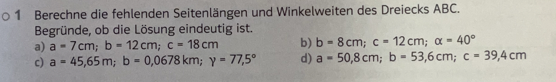 Berechne die fehlenden Seitenlängen und Winkelweiten des Dreiecks ABC.
Begründe, ob die Lösung eindeutig ist.
a) a=7cm; b=12cm; c=18cm
b) b=8cm; c=12cm; alpha =40°
c) a=45,65m; b=0,0678km; y=77,5° d) a=50,8cm; b=53,6cm; c=39,4cm