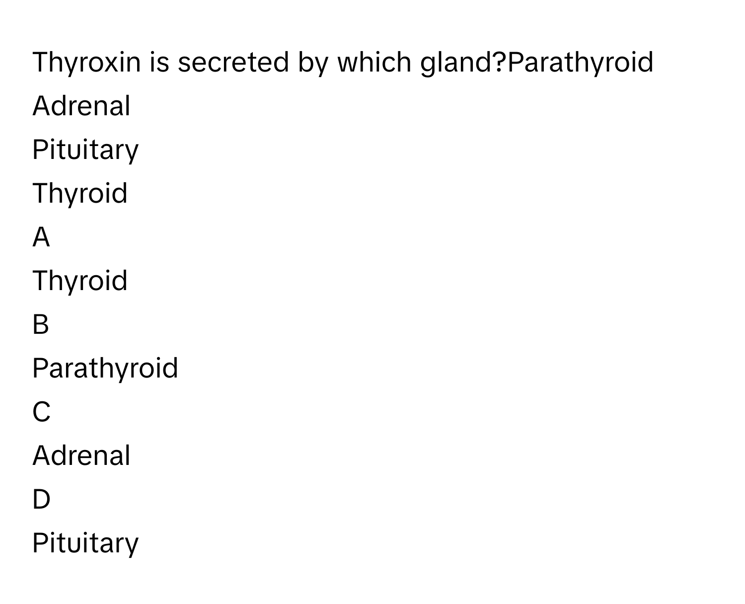 Thyroxin is secreted by which gland?Parathyroid
Adrenal
Pituitary
Thyroid

A  
Thyroid 


B  
Parathyroid 


C  
Adrenal 


D  
Pituitary