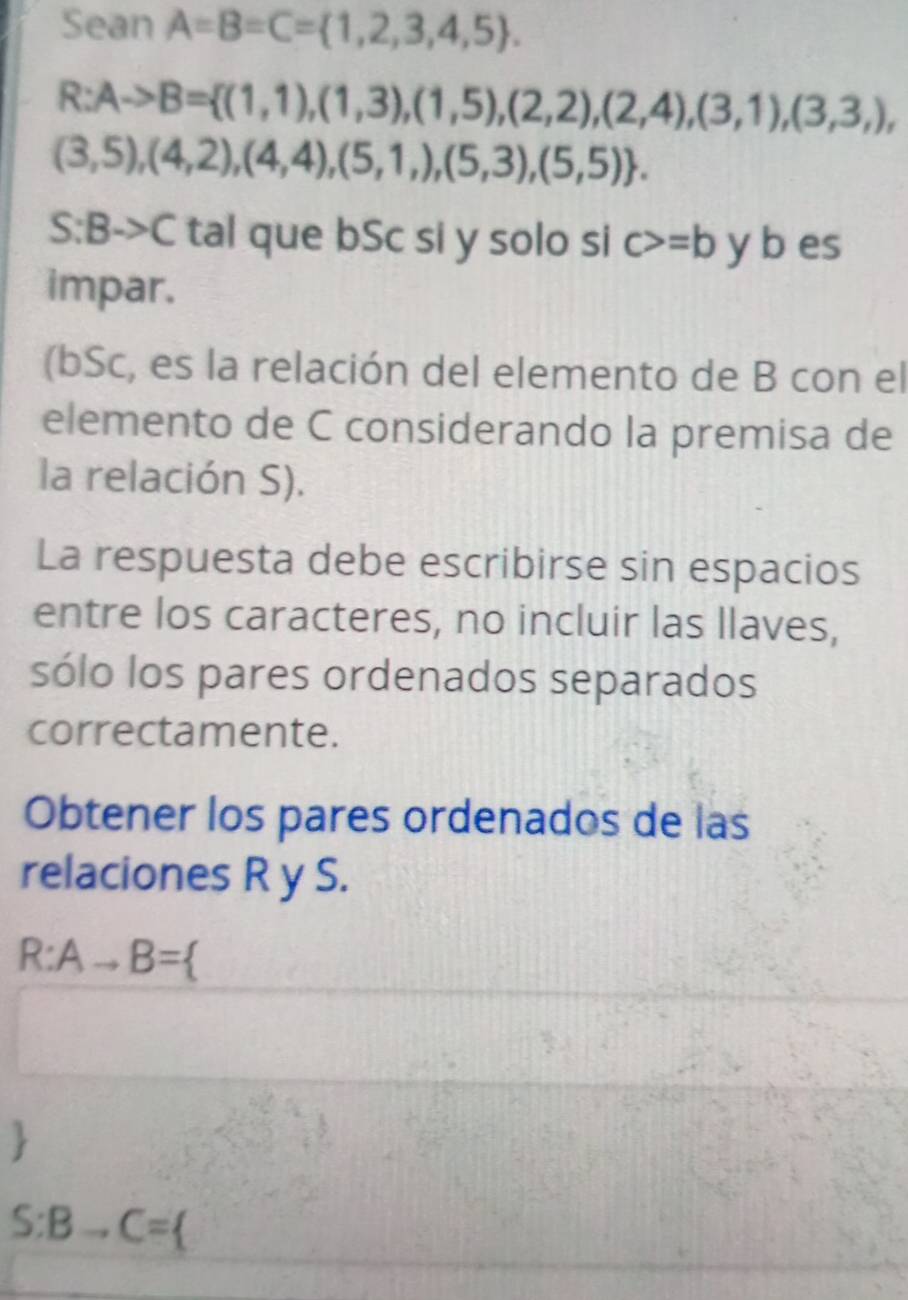 Sean A=B=C= 1,2,3,4,5.
R:Ato B= (1,1),(1,3),(1,5),(2,2),(2,4),(3,1),(3,3,),
(3,5),(4,2),(4,4),(5,1,),(5,3),(5,5). 
S :E 3->C tal que bSc si y solo si c>=b y b es 
impar. 
(bSc, es la relación del elemento de B con el 
elemento de C considerando la premisa de 
la relación S). 
La respuesta debe escribirse sin espacios 
entre los caracteres, no incluir las llaves, 
sólo los pares ordenados separados 
correctamente. 
Obtener los pares ordenados de las 
relaciones R y S.
R:Ato B=

S:Bto C=