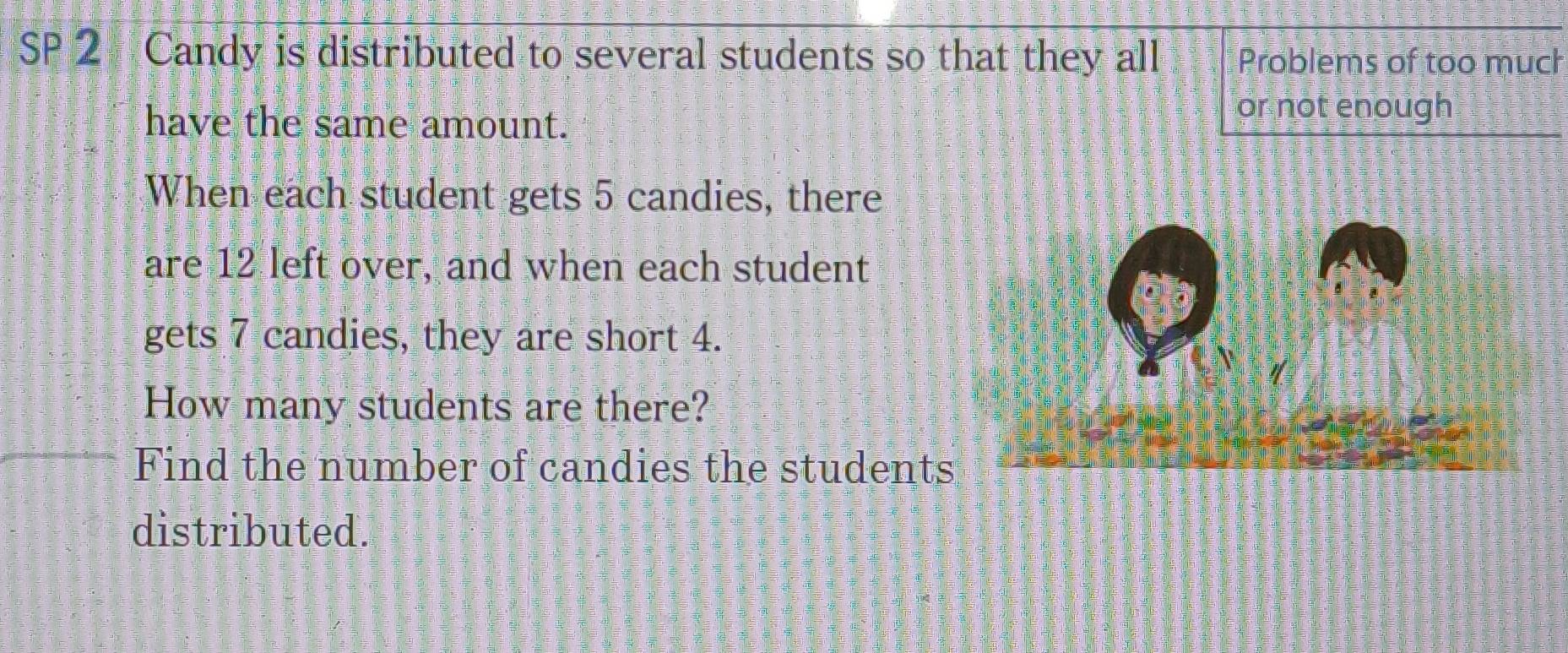 SP 2 Candy is distributed to several students so that they all Problems of too much 
have the same amount. 
or not enough 
When each student gets 5 candies, there 
are 12 left over, and when each student 
gets 7 candies, they are short 4. 
How many students are there? 
Find the number of candies the students 
distributed.