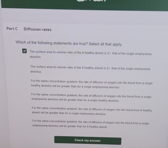 Diffusion rates
Which of the following statements are true? Select all that apply.
The surface-area-to-volume ratio of the 8 healthy alveoli is 2× that of the single emphysema
alveolus
The surface-area-to-volume ratio of the 8 healthy alveoli is 3* that of the single emphysema
alveolus
For the same concentration gradient, the rate of diffusion of oxygen into the blood from a single
healthy alveolus will be greater than for a single emphysema alveolus
For the same concentration gradient, the rate of diffusion of oxygen into the blood from a single
emphysema alveolus will be greater than for a single healthy alveolus
For the same concentration gradient, the rate of diffusion of oxygen into the blood from 8 healthy
alveoli will be greater than for a single emphysema alveolus
For the same concentration gradient, the rate of diffusion of oxygen into the blood from a single
emphysema alveolus will be greater than for 8 healthy alveoli
Check my answer