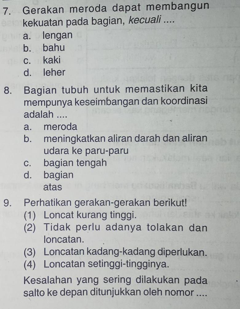 Gerakan meroda dapat membangun
kekuatan pada bagian, kecuali ....
a. lengan
b. bahu
c. kaki
d. leher
8. Bagian tubuh untuk memastikan kita
mempunya keseimbangan dan koordinasi
adalah ....
a. meroda
b. meningkatkan aliran darah dan aliran
udara ke paru-paru
c. bagian tengah
d. bagian
atas
9. Perhatikan gerakan-gerakan berikut!
(1) Loncat kurang tinggi.
(2) Tidak perlu adanya tolakan dan
loncatan.
(3) Loncatan kadang-kadang diperlukan.
(4) Loncatan setinggi-tingginya.
Kesalahan yang sering dilakukan pada
salto ke depan ditunjukkan oleh nomor ....