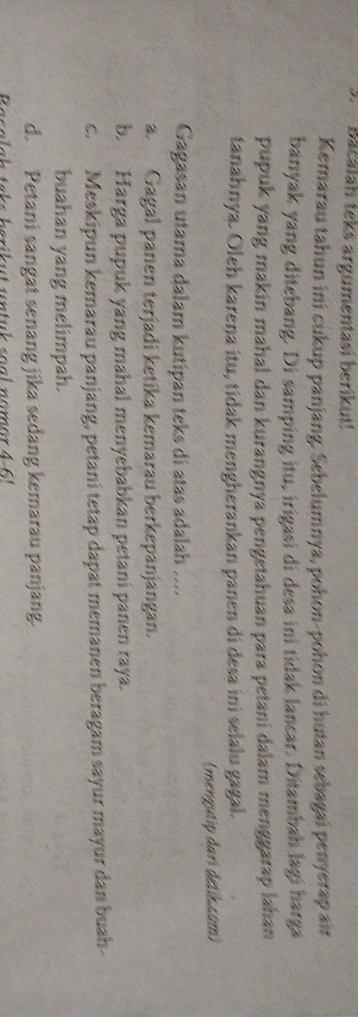 Bacalah teks argumentasi berikut!
Kemarau tahun ini cukup panjang. Sebelumnya, pohon-pohon di hutan sebagai penyerap air
banyak yang ditebang. Di samping itu, irigasi di desa ini tidak lancar. Ditambah lagi harga
pupuk yang makin mahal dan kurangnya pengetahuan para petani dalam menggarap lahan
tanahnya. Oleh karena itu, tidak mengherankan panen di desa ini selalu gagal.
(mengutip dari detih.com)
Gagasan utama dalam kutipan teks di atas adalah ....
a. Gagal panen terjadi ketika kemarau berkepanjangan.
b. Harga pupuk yang mahal menyebabkan petani panen raya.
c. Meskipun kemarau panjang, petani tetap dapat memanen beragam sayur mayur dan buah-
buahan yang melimpah.
d. Petani sangat senang jika sedang kemarau panjang.
a s alah taks berikut un tuk soal nomor 4 - 6 '