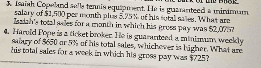 of the book 
3. Isaiah Copeland sells tennis equipment. He is guaranteed a minimum 
salary of $1,500 per month plus 5.75% of his total sales. What are 
Isaiah’s total sales for a month in which his gross pay was $2,075? 
4. Harold Pope is a ticket broker. He is guaranteed a minimum weekly 
salary of $650 or 5% of his total sales, whichever is higher. What are 
his total sales for a week in which his gross pay was $725?