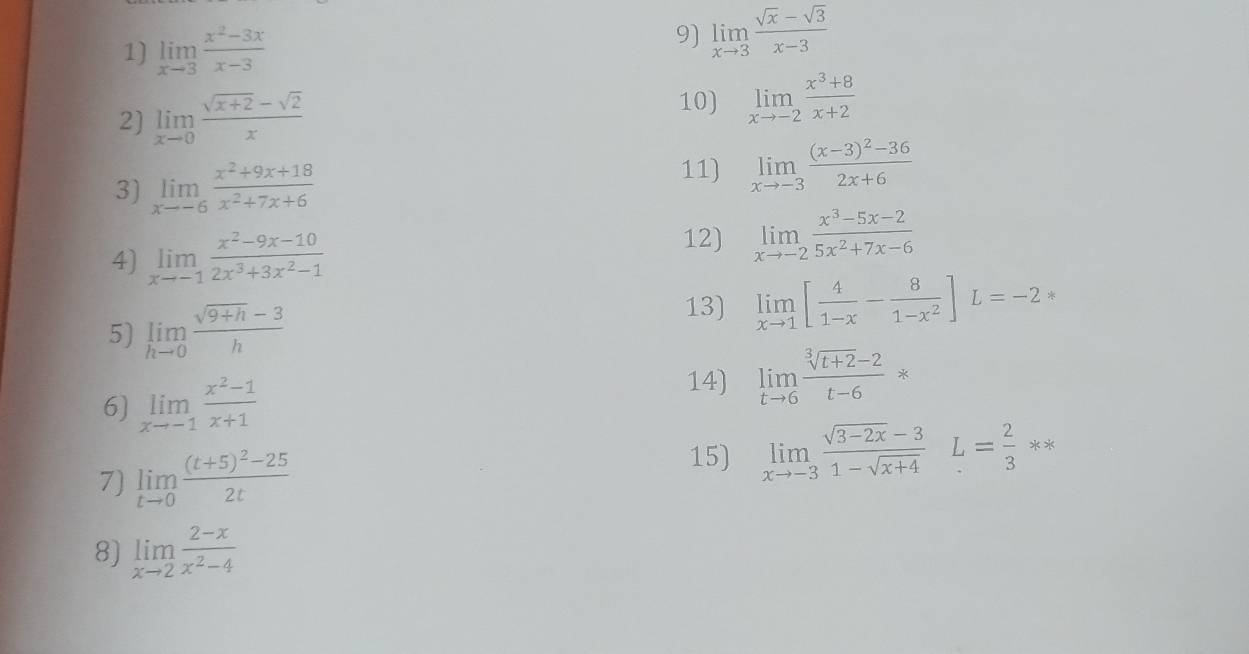 limlimits _xto 3 (x^2-3x)/x-3 
9) limlimits _xto 3 (sqrt(x)-sqrt(3))/x-3 
2) limlimits _xto 0 (sqrt(x+2)-sqrt(2))/x 
10) limlimits _xto -2 (x^3+8)/x+2 
3) limlimits _xto -6 (x^2+9x+18)/x^2+7x+6 
11) limlimits _xto -3frac (x-3)^2-362x+6
4) limlimits _xto -1 (x^2-9x-10)/2x^3+3x^2-1 
12) limlimits _xto -2 (x^3-5x-2)/5x^2+7x-6 
5) limlimits _hto 0 (sqrt(9+h)-3)/h 
13) limlimits _xto 1[ 4/1-x - 8/1-x^2 ]L=-2*
6) limlimits _xto -1 (x^2-1)/x+1  14) limlimits _tto 6 (sqrt[3](t+2)-2)/t-6 *
7) limlimits _tto 0frac (t+5)^2-252t
15) limlimits _xto -3 (sqrt(3-2x)-3)/1-sqrt(x+4) L= 2/3 ast ast
8) limlimits _xto 2 (2-x)/x^2-4 