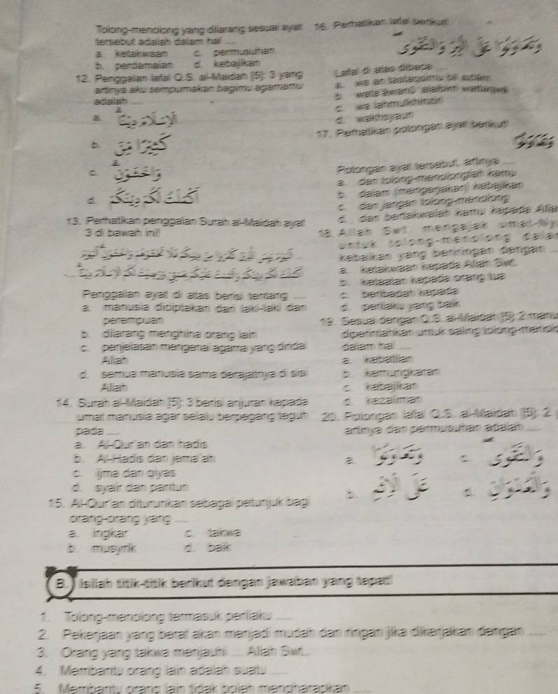 Tolong-menclong yang diarang sesual ayat 16. Pematikan lafal berikur
tersebut adalah dalam hal
a ketakwaan permusuhan
b. perdamaian d. kebajikan
12. Penggaian lafal Q.S. al-Maidah (5): 3 yang Lafal di añas dlbaca
artinya aku sempumakan bagimu agamamu a  wa an lastagsimu bil atém
adala b wale äward  alabn watagwe
c   we Jahmulhia
a d. wakthsyaun
17. Petalikan polorgan ayaïl berkut
b
C
Polongas ayal tersebul, artıtya
d a. den tolong menslongiah kamy
b. dalam (mənpəŋjakaŋ) kabəjkan
c. dan jangan lolong-manolong
13. Perhatkan penggalan Surah al-Maïdah ayal
d.  den bedakwalah kamu kapata Alia
3 di bawah ini!
18  Allah Swt. manpajar omad My
wniuk tolong mencion
kəbaikan yang beriringän dängan
a kelakwaan kapads Aliah Swr
Penggalan ayat di atas berisi tenang b.  kelaalas kəpada orang lua
c. berbadah kapata
a. manusia diciptakan dari İaki-laki dan d. parliaku yang balk 
perampuan 19. Sesua dóngao Q.S. al Maidan (5) 2 mamu
b. dilarang mạnghina orang lain  dipatimankan simuk saling äolợng mandi
c. penjelasan məngenaï agama yang dinda dalam ha
Aliah a kabalian
d. semua manusía sama derajatrya di sis 5. kemungkaran
Aliah Kabajikar
14. Surah al-Maidah (5): 3 barisí anjuran kapada d kezalman
umal manusia agar selalu berpagang leguh 20. Polongan lafal Q.S. alMaidah (5): 2
pada arlinya dar permusutan añaan
a. AlQur an dan hadis
b. Al Hadis dan jama ah
c. ijma dan qiyas
d. syair dan partun
b.
15. Al-Qurian diturunkan sebagaï petunjuk bag
orang-orang yang
a. ingkar c. takwa
b. musyrik d. balk
B. ) Isilah titik-titik berikut dangan jawaban yang tapat!
1. Tolong-manolong tatmasuk periiaku
2. Pekərjaan yang bərat akan mənjadi mudah dan ringan jikə dikərjakan dəngan
3. Orang yang takwa menjauhi .... Aliah Sw...
4. Membantu orang lain adalah suatu
5. Membanty orans lain tidak bojah mendharapkan