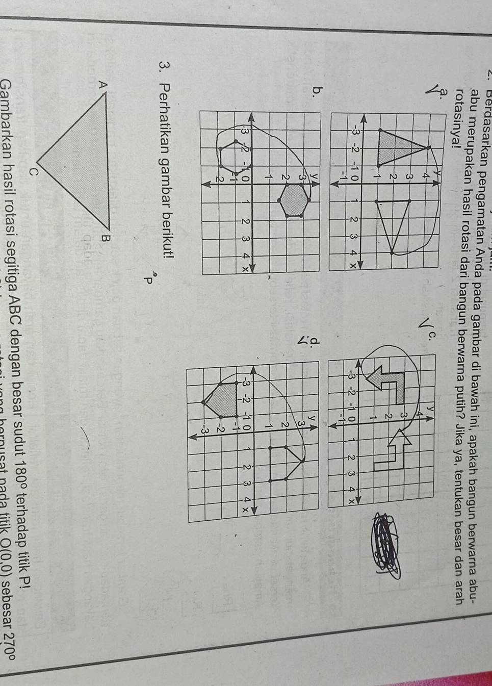 Berdasarkan pengamatan Anda pada gambar di bawah ini, apakah bangun berwarna abu- 
abu merupakan hasil rotasi dari bangun berwarna putih? Jika ya, tentukan besar dan arah 
rotasinya! 
a. 
C.
y
4
3
2
1
-3 -2 -1 0 1 2 3 4 x
-1
b. 
d. 


3. Perhatikan gambar berikut!
P
Gambarkan hasil rotasi segitiga ABC dengan besar sudut 180° terhadap titik P!
p orn usat pada titik . O(0,0) sebesar 270°