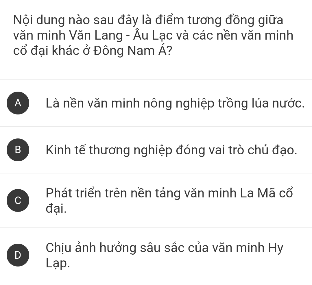 Nội dung nào sau đây là điểm tương đồng giữa
văn minh Văn Lang - Âu Lạc và các nền văn minh
cổ đại khác ở Đông Nam Á?
A Là nền văn minh nông nghiệp trồng lúa nước.
B Kinh tế thương nghiệp đóng vai trò chủ đạo.
C
Phát triển trên nền tảng văn minh La Mã cổ
đại.
D
Chịu ảnh hưởng sâu sắc của văn minh Hy
Lạp.