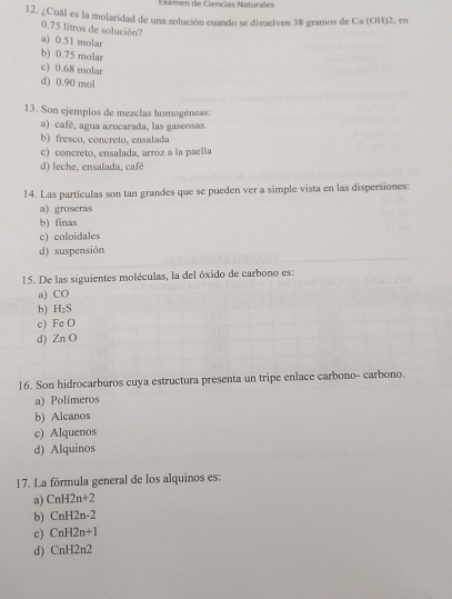 Ciámén de Ciencias Naturales
12. ¿Cuál es la molaridad de una solución cuando se disuelven 38 gramos de Ca (OH)2, en
0.75 litros de solución?
a) 0.51 molar
b) 0.75 molar
c) 0.68 molar
d) 0.90 mol
13. Son ejemplos de mezclas homogéneas:
a) café, agua azucarada, las gaseosas.
b) fresco, concreto, ensalada
c) concreto, ensalada, arroz a la paella
d) leche, ensalada, café
14. Las partículas son tan grandes que se pueden ver a simple vista en las dispersiones:
a) groseras
b) finas
c) coloidales
d) suspensión
15. De las siguientes moléculas, la del óxido de carbono es:
a) CO
b) H_2S
c) FeO
d) ZnO
16. Son hidrocarburos cuya estructura presenta un tripe enlace carbono- carbono.
a) Polímeros
b) Alcanos
c) Alquenos
d) Alquinos
17. La fórmula general de los alquinos es:
a) CnH2n+2
b) CnH2n-2
c) CnH2n+1
d) CnH2n2