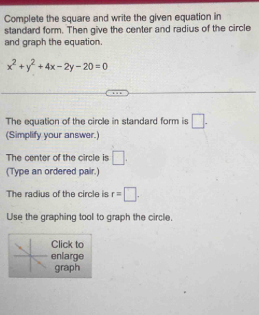 Complete the square and write the given equation in 
standard form. Then give the center and radius of the circle 
and graph the equation.
x^2+y^2+4x-2y-20=0
The equation of the circle in standard form is □. 
(Simplify your answer.) 
The center of the circle is □. 
(Type an ordered pair.) 
The radius of the circle is r=□. 
Use the graphing tool to graph the circle. 
Click to 
enlarge 
graph