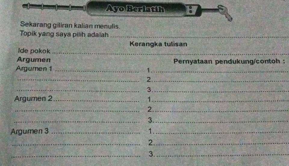 ! 
Ayo Berlatih 8 
Sekarang giliran kalian menulis. 
Topik yang saya pilih adalah_ 
Kerangka tulisan 
Ide pokok_ 
Argumen Pernyataan pendukung/contoh : 
Argumen 1 _1._ 
_2._ 
_3._ 
Argumen 2_ 1_ 
_2._ 
_3._ 
Argumen 3 _1._ 
_2._ 
_3._