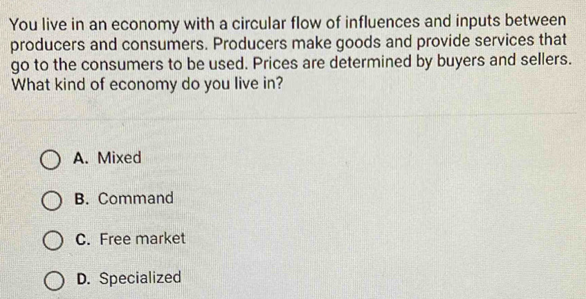 You live in an economy with a circular flow of influences and inputs between
producers and consumers. Producers make goods and provide services that
go to the consumers to be used. Prices are determined by buyers and sellers.
What kind of economy do you live in?
A. Mixed
B. Command
C. Free market
D. Specialized