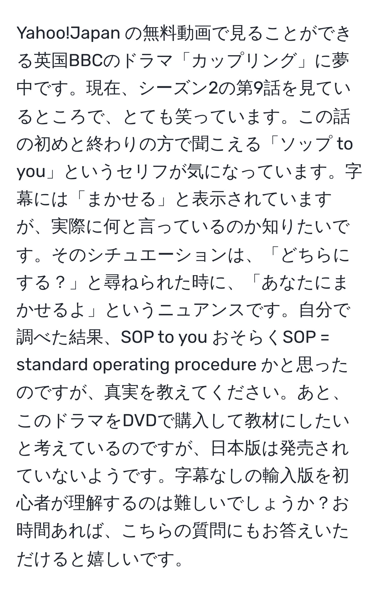 Yahoo!Japan の無料動画で見ることができる英国BBCのドラマ「カップリング」に夢中です。現在、シーズン2の第9話を見ているところで、とても笑っています。この話の初めと終わりの方で聞こえる「ソップ to you」というセリフが気になっています。字幕には「まかせる」と表示されていますが、実際に何と言っているのか知りたいです。そのシチュエーションは、「どちらにする？」と尋ねられた時に、「あなたにまかせるよ」というニュアンスです。自分で調べた結果、SOP to you おそらくSOP = standard operating procedure かと思ったのですが、真実を教えてください。あと、このドラマをDVDで購入して教材にしたいと考えているのですが、日本版は発売されていないようです。字幕なしの輸入版を初心者が理解するのは難しいでしょうか？お時間あれば、こちらの質問にもお答えいただけると嬉しいです。