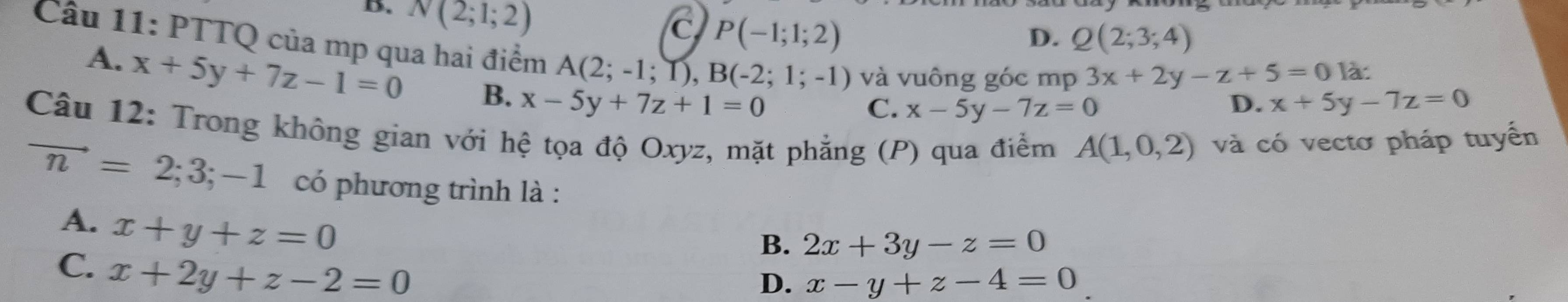 D. N(2;1;2)
C P(-1;1;2)
D. Q(2;3;4)
Câu 11: PTTQ của mp qua hai điểm A(2;-1;1), B(-2;1;-1) và vuông góc mp 3x+2y-z+5=0 là:
A. x+5y+7z-1=0 B. x-5y+7z+1=0
C. x-5y-7z=0
D. x+5y-7z=0
Câu 12: Trong không gian với hệ tọa độ Oxyz, mặt phẳng (P) qua điểm A(1,0,2) và có vectơ pháp tuyển
vector n=2;3;-1 có phương trình là :
A. x+y+z=0
B. 2x+3y-z=0
C. x+2y+z-2=0
D. x-y+z-4=0