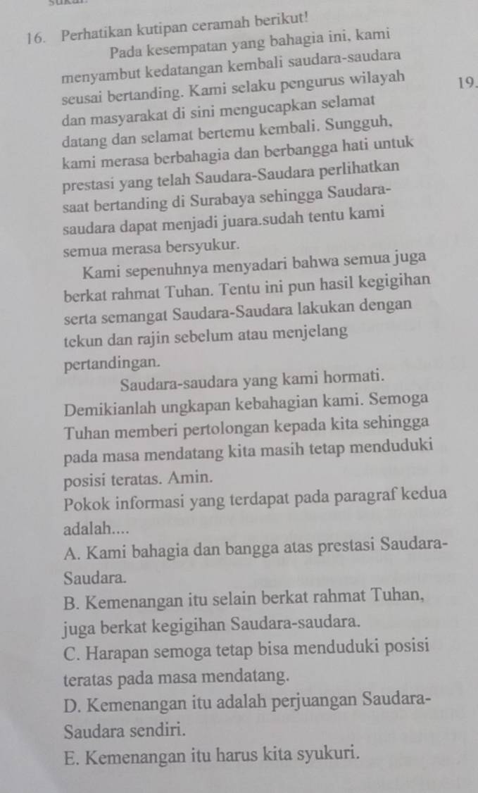 Perhatikan kutipan ceramah berikut!
Pada kesempatan yang bahagia ini, kami
menyambut kedatangan kembali saudara-saudara
seusai bertanding. Kami selaku pengurus wilayah 19.
dan masyarakat di sini mengucapkan selamat
datang dan selamat bertemu kembali. Sungguh,
kami merasa berbahagia dan berbangga hati untuk
prestasi yang telah Saudara-Saudara perlihatkan
saat bertanding di Surabaya sehingga Saudara-
saudara dapat menjadi juara.sudah tentu kami
semua merasa bersyukur.
Kami sepenuhnya menyadari bahwa semua juga
berkat rahmat Tuhan. Tentu ini pun hasil kegigihan
serta semangat Saudara-Saudara lakukan dengan
tekun dan rajin sebelum atau menjelang
pertandingan.
Saudara-saudara yang kami hormati.
Demikianlah ungkapan kebahagian kami. Semoga
Tuhan memberi pertolongan kepada kita sehingga
pada masa mendatang kita masih tetap menduduki
posisi teratas. Amin.
Pokok informasi yang terdapat pada paragraf kedua
adalah....
A. Kami bahagia dan bangga atas prestasi Saudara-
Saudara.
B. Kemenangan itu selain berkat rahmat Tuhan,
juga berkat kegigihan Saudara-saudara.
C. Harapan semoga tetap bisa menduduki posisi
teratas pada masa mendatang.
D. Kemenangan itu adalah perjuangan Saudara-
Saudara sendiri.
E. Kemenangan itu harus kita syukuri.