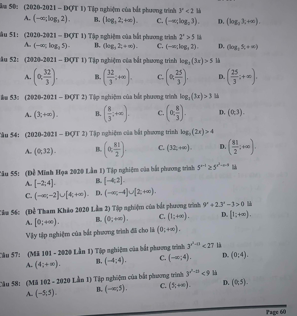 âu 50: (2020-2021 - -x DQT 1) Tập nghiệm của bất phương trình 3^x<2</tex> là
A. (-∈fty ;log _32). B. (log _32;+∈fty ). C. (-∈fty ;log _23). D. (log _23;+∈fty ).
âu 51: (2020-2021-DQT 1) Tập nghiệm của bất phương trình 2^x>5 là
A. (-∈fty ;log _25). B. (log _52;+∈fty ). C. (-∈fty ;log _52). D. (log _25;+∈fty )
âu 52: (2020-2021-E) QT 1) Tập nghiệm của bất phương trình log _2(3x)>5 là
A. (0; 32/3 ). ( 32/3 ;+∈fty ). C. (0; 25/3 ). D. ( 25/3 ;+∈fty ).
B.
2âu 53: (2020-2021 - ĐợT 2) ?  Tập nghiệm của bất phương trình log _2(3x)>3 là
A. (3;+∈fty ). B. ( 8/3 ;+∈fty ). C. (0; 8/3 ). D. (0;3).
Câu 54: (2020-2021 - ĐQT : 2) Tập nghiệm của bất phương trình log _3(2x)>4
A. (0;32).
B. (0; 81/2 ). C. (32;+∈fty ). D. ( 81/2 ;+∈fty ).
Câu 55: (Đề Minh Họa 2020 Lần 1) Tập nghiệm của bất phương trình 5^(x-1)≥ 5^(x^2)-x-9 là
A. [-2;4].
B. [-4;2].
C. (-∈fty ;-2]∪ [4;+∈fty ). D. (-∈fty ;-4]∪ [2;+∈fty ).
Câu 56: (Đề Tham Khảo 2020 Lần 2) Tập nghiệm của bất phương trình 9^x+2.3^x-3>0 là
A. [0;+∈fty ).
B. (0;+∈fty ). C. (1;+∈fty ). D. [1;+∈fty ).
Vậy tập nghiệm của bất phương trình đã cho là (0;+∈fty ).
Câu 57: (Mã 101 - 2020 Lần 1) Tập nghiệm của bất phương trình 3^(x^2)-13<27</tex> là
A. (4;+∈fty ).
B. (-4;4). C. (-∈fty ;4). D. (0;4).
Câu 58: (Mã 102 - 2020 Lần 1) Tập nghiệm của bất phương trình 3^(x^2)-23<9</tex> là
A. (-5;5).
B. (-∈fty ;5). C. (5;+∈fty ). D. (0;5).
Page 60