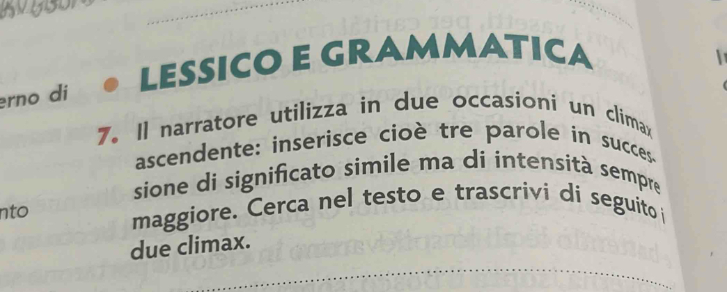 LESSICO E GRAMMATICA 
rno di 
7. Il narratore utilizza in due occasioni un climax 
ascendente: inserisce cioè tre parole in succes. 
sione di significato simile ma di intensità sempre 
nto maggiore. Cerca nel testo e trascrivi di seguito i 
due climax.