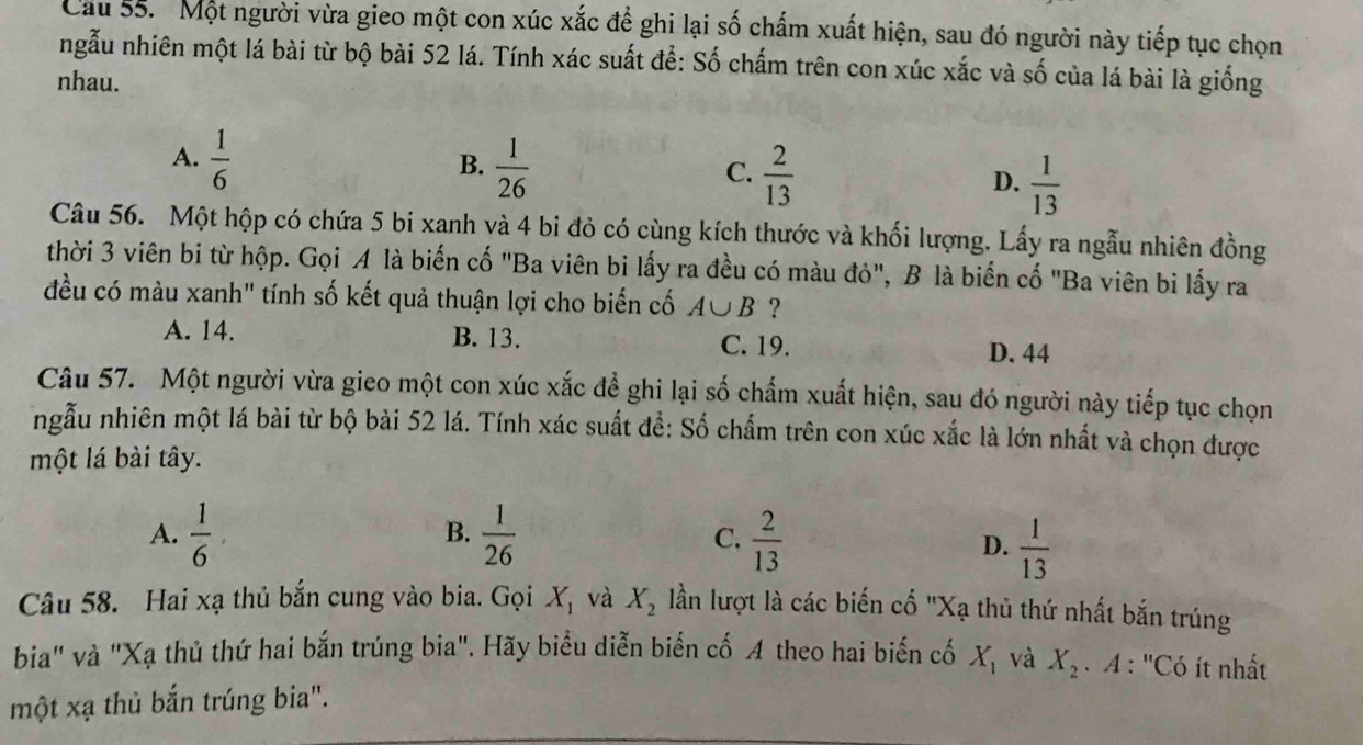 Cau 55. Một người vừa gieo một con xúc xắc để ghi lại số chấm xuất hiện, sau đó người này tiếp tục chọn
ngẫu nhiên một lá bài từ bộ bài 52 lá. Tính xác suất để: Số chấm trên con xúc xắc và số của lá bài là giống
nhau.
A.  1/6 
B.  1/26   2/13   1/13 
C.
D.
Câu 56. Một hộp có chứa 5 bi xanh và 4 bi đỏ có cùng kích thước và khối lượng. Lấy ra ngẫu nhiên đồng
thời 3 viên bi từ hộp. Gọi A là biến cố "Ba viên bi lấy ra đều có màu đỏ", B là biển cố "Ba viên bi lấy ra
đều có màu xanh" tính số kết quả thuận lợi cho biến cố A∪ B ?
A. 14. B. 13. C. 19. D. 44
Câu 57. Một người vừa gieo một con xúc xắc đề ghi lại số chấm xuất hiện, sau đó người này tiếp tục chọn
ngẫu nhiên một lá bài từ bộ bài 52 lá. Tính xác suất để: Số chẩm trên con xúc xắc là lớn nhất và chọn được
một lá bài tây.
A.  1/6 ,  1/26   2/13 
B.
C.
D.  1/13 
Câu 58. Hai xạ thủ bắn cung vào bia. Gọi X_1 và X_2 lần lượt là các biến cố "Xạ thủ thứ nhất bắn trúng
bia" và "Xạ thủ thứ hai bắn trúng bia". Hãy biểu diễn biển cố A theo hai biến cố X_1 và X_2 * A : ''Có ít nhất
một xạ thủ bắn trúng bia".