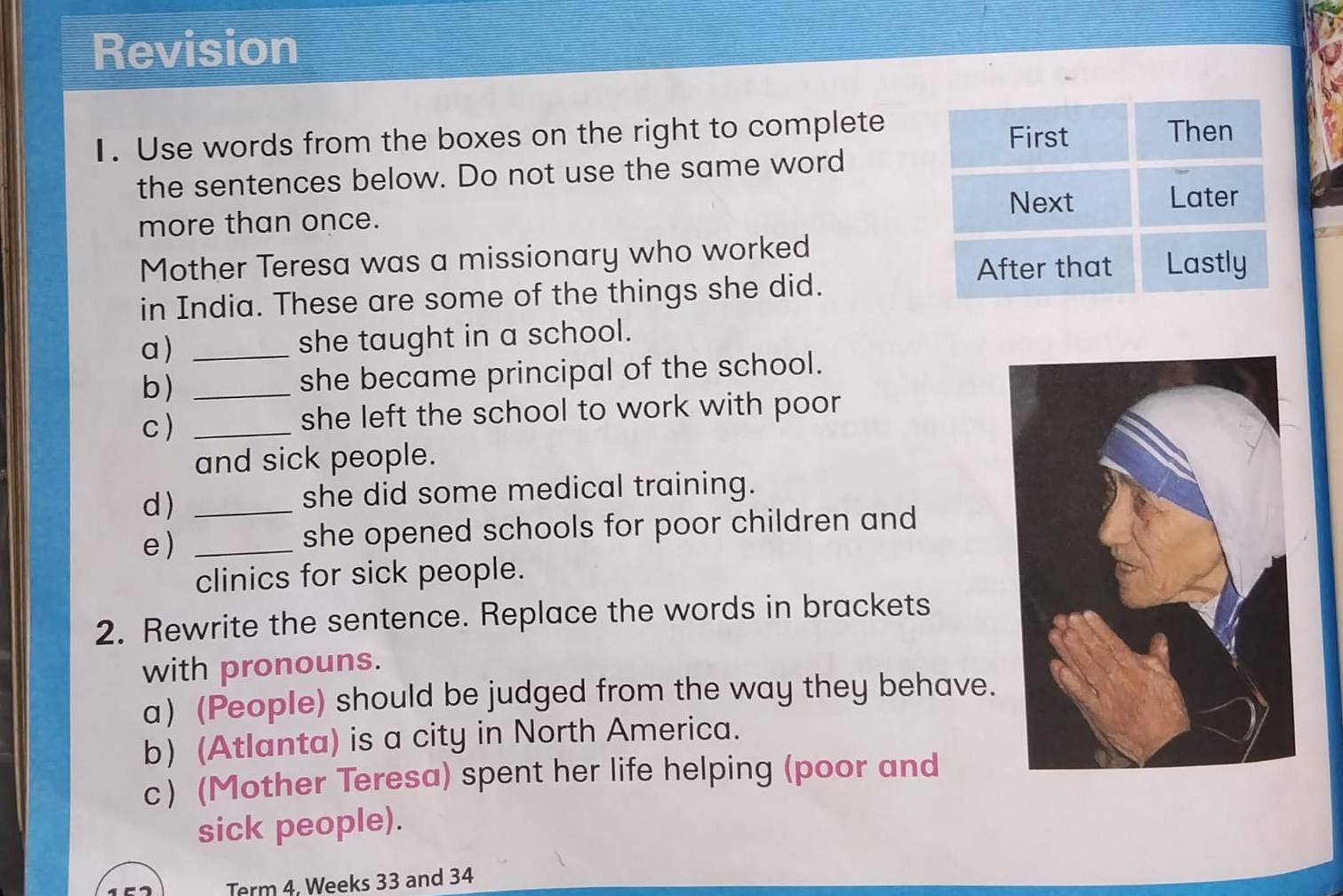 Revision 
1. Use words from the boxes on the right to complete 
the sentences below. Do not use the same word 
more than once. 
Mother Teresa was a missionary who worked 
in India. These are some of the things she did. 
a) _she taught in a school. 
b) _she became principal of the school. 
c ) _she left the school to work with poor 
and sick people. 
d)_ 
she did some medical training. 
e)_ 
she opened schools for poor children and 
clinics for sick people. 
2. Rewrite the sentence. Replace the words in brackets 
with pronouns. 
a) (People) should be judged from the way they behave. 
b) (Atlanta) is a city in North America. 
c) (Mother Teresa) spent her life helping (poor and 
sick people). 
Term 4. Weeks 33 and 34