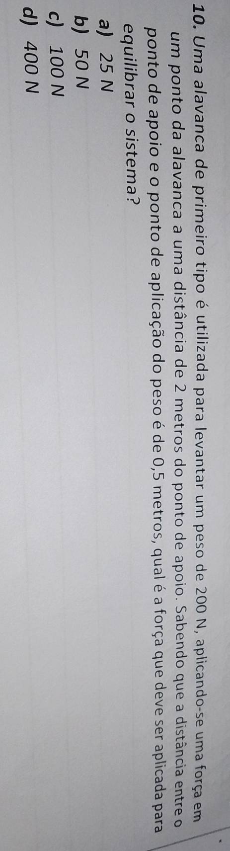 Uma alavanca de primeiro tipo é utilizada para levantar um peso de 200 N, aplicando-se uma força em
um ponto da alavanca a uma distância de 2 metros do ponto de apoio. Sabendo que a distância entre o
ponto de apoio e o ponto de aplicação do peso é de 0,5 metros, qual é a força que deve ser aplicada para
equilibrar o sistema?
a) 25 N
b) 50 N
c) 100 N
d) 400 N