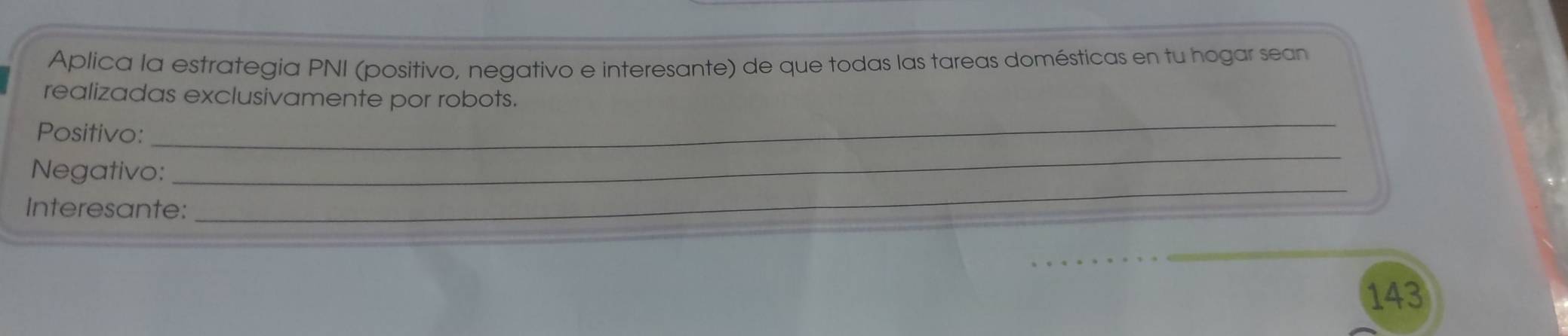 Aplica la estrategia PNI (positivo, negativo e interesante) de que todas las tareas domésticas en tu hogar sean 
_ 
realizadas exclusivamente por robots. 
_ 
Positivo: 
_ 
Negativo: 
Interesante:
143