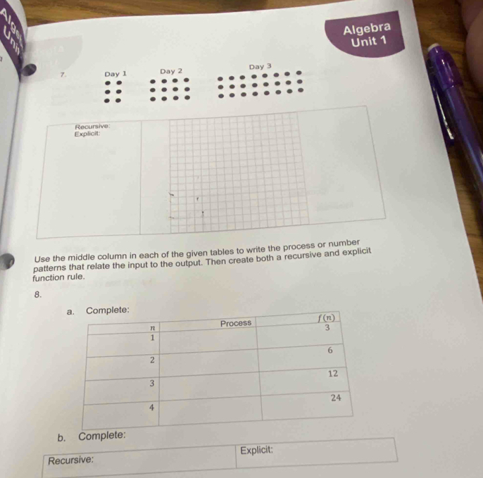 Algebra
Unit 1
7. Day 1 Day 2 Day 3
Explicit: Recursive:
r
Use the middle column in each of the given tables to write the process or number
patterns that relate the input to the output. Then create both a recursive and explicit
function rule.
8.
b. Complete:
Recursive: Explicit: