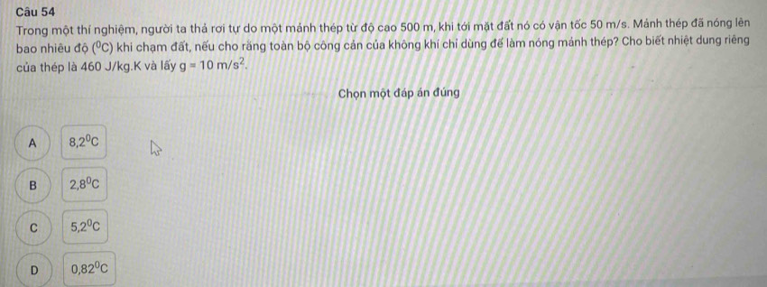 Trong một thí nghiệm, người ta thả rơi tự do một mảnh thép từ độ cao 500 m, khi tới mặt đất nó có vận tốc 50 m/s. Mảnh thép đã nóng lên
bao nhiêu độ (^circ C C) khi chạm đất, nếu cho răng toàn bộ công cản của không khí chỉ dùng đế làm nóng mảnh thép? Cho biết nhiệt dung riêng
của thép là 460 J/kg.K và lấy g=10m/s^2. 
Chọn một đáp án đúng
A 8,2^0C
B 2,8^0C
C 5,2^0C
D 0,82^0C