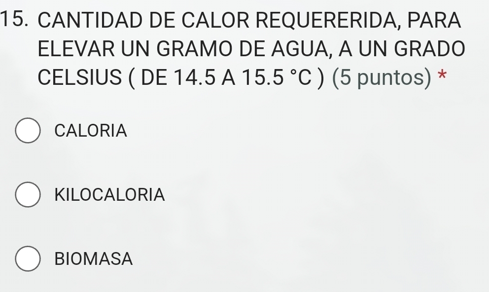 CANTIDAD DE CALOR REQUERERIDA, PARA
ELEVAR UN GRAMO DE AGUA, A UN GRADO
CELSIUS ( DE 14.5 A △ 15.5°C ) (5 puntos) *
CALORIA
KILOCALORIA
BIOMASA