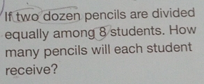 If two dozen pencils are divided 
equally among 8 students. How 
many pencils will each student 
receive?