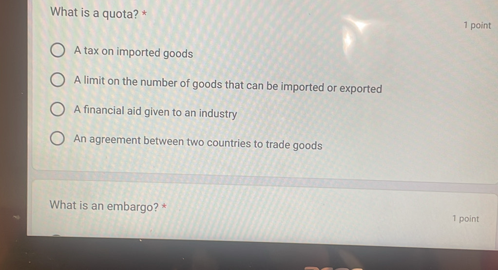 What is a quota? *
1 point
A tax on imported goods
A limit on the number of goods that can be imported or exported
A financial aid given to an industry
An agreement between two countries to trade goods
What is an embargo? * 1 point