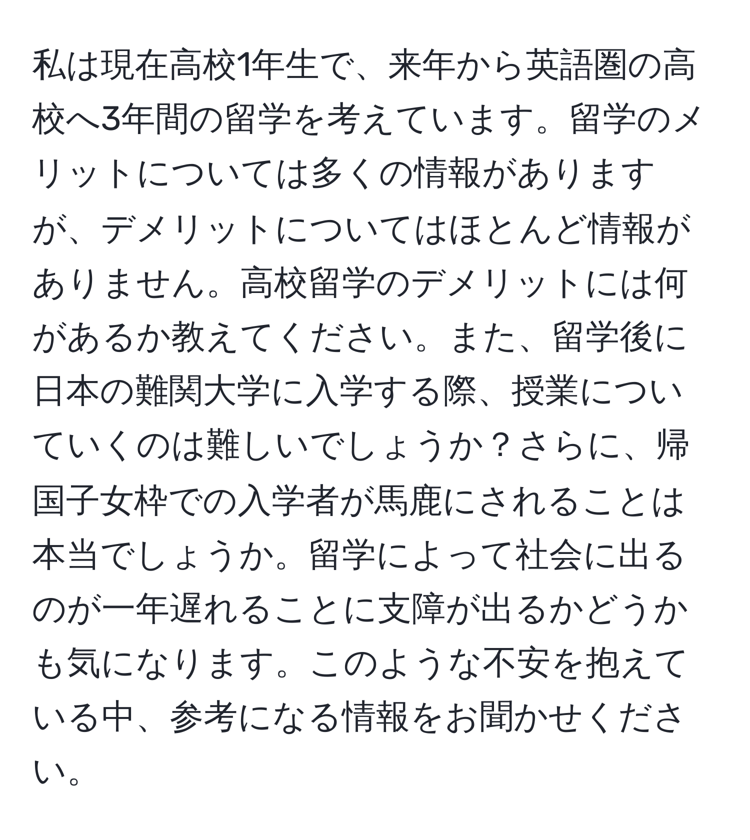 私は現在高校1年生で、来年から英語圏の高校へ3年間の留学を考えています。留学のメリットについては多くの情報がありますが、デメリットについてはほとんど情報がありません。高校留学のデメリットには何があるか教えてください。また、留学後に日本の難関大学に入学する際、授業についていくのは難しいでしょうか？さらに、帰国子女枠での入学者が馬鹿にされることは本当でしょうか。留学によって社会に出るのが一年遅れることに支障が出るかどうかも気になります。このような不安を抱えている中、参考になる情報をお聞かせください。