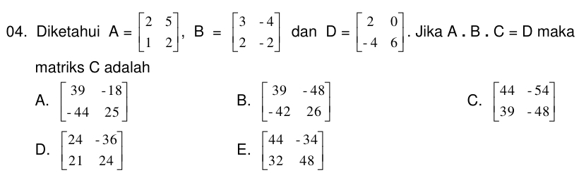 Diketahui A=beginbmatrix 2&5 1&2endbmatrix , B=beginbmatrix 3&-4 2&-2endbmatrix dan D=beginbmatrix 2&0 -4&6endbmatrix. Jika A. B.C=D maka
matriks C adalah
A. beginbmatrix 39&-18 -44&25endbmatrix beginbmatrix 39&-48 -42&26endbmatrix beginbmatrix 44&-54 39&-48endbmatrix
B.
C.
D. beginbmatrix 24&-36 21&24endbmatrix beginbmatrix 44&-34 32&48endbmatrix
E.