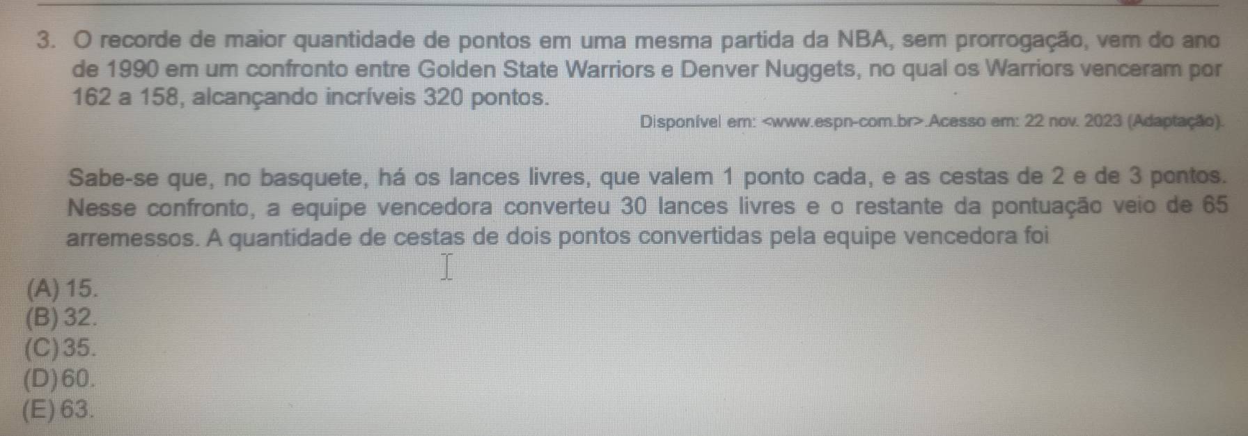 recorde de maior quantidade de pontos em uma mesma partida da NBA, sem prorrogação, vem do ano
de 1990 em um confronto entre Golden State Warriors e Denver Nuggets, no qual os Warriors venceram por
162 a 158, alcançando incríveis 320 pontos.
Disponível em:.Acesso em: 22 nov. 2023 (Adaptação).
Sabe-se que, no basquete, há os lances livres, que valem 1 ponto cada, e as cestas de 2 e de 3 pontos.
Nesse confronto, a equipe vencedora converteu 30 lances livres e o restante da pontuação veio de 65
arremessos. A quantidade de cestas de dois pontos convertidas pela equipe vencedora foi
(A) 15.
(B) 32.
(C) 35.
(D) 60.
(E) 63.