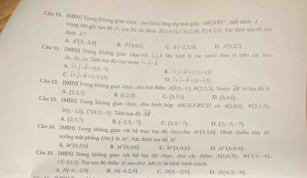 Cầu 10, [MD1] Trong không gian Oyz , cho hình lăng trụ tam giác ABCA'B'C' , biết định A
trùng với gốc tọa độ O, tọa độ các đính B(3;0;0),C(1;2;0),B'(4;2;1). Xác định tọa độ của
đinh A'?
A. A'(2;-2;0). B. A(0;0;1). C. A'(-2;2;0). D. A'(1;2;1).
Câu 11. [MD2] Trong không gian Oxπ với l^2 Tể Tân lượt là các vecto đơn vị trên các trục
Ox, Oy, Oz.Tính tọa độ của vecto vector i+vector j-vector k
A. vector i+vector j-vector k=(1;1;-1).
C. vector i+vector j-vector k=(-1;1;1).
B. vector i+vector j-vector k=(-1;-1;1).
D. overline i+overline j-overline k=(1;-1;1).
Câu 12. [MD2] Trong không gian Oxyz , cho hai diểm A(0;1;-1),B(2;3;2). Vecto overline AB có tọa độ là
A. (2;2;3). B. (1;2;3). C. (3;5;1). D. (3;4;1).
Câu 13. [MD2] Trong không gian Oxyz , cho hình hộp ABCD.A'B'C'D' có A(1;0;1),B(2;1;2),
D(1;-1;1),C^n(4;5;-5).  Tính tọa độ overline AA'.
A. (2;5;7). B. (-2;5;-7). C. (2;5;-7). D. (2;-5;-7).
Câu 14. [MĐ1] Trong không gian với hệ trục tọa độ Oxyz cho M(4;5;6). Hình chiếu của M
xuống mặt phẳng (Ox) là M' Xác định tọa độ M'
A. M'(4;5;0). B. M'(0;5;6). C. M'(4;0;6). D. M'(4;0;0).
Câu 15. [MD1] Trong không gian với hệ tọa độ Oxz, cho các điểm A(1;0;3),B(2;3;-4),
C(-3;1;2).  Tìm tọa độ điểm D sao cho ABCD là hình bình hành.
A, D(-4;-2;9). B. D(-4;2;9). C. D(4;-2;9). D. D(4;2;-9).