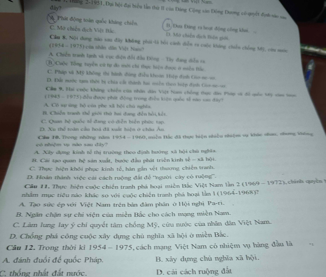 San Vict Nam.
đây?
1. Tháng 2-1951,Đại hội đại biểu lần thứ II của Đảng Cộng sản Đông Dương có quyết định nào san
A Phát động toàn quốc kháng chiến. B. Đưa Đảng ra hoạt động công khai.
C. Mở chiến địch Việt Bắc. D. Mớ chiến dịch Biên giới.
Câu 8. Nội dung nào sau đây không phải là bối cánh diễn ra cuộc kháng chiến chống Mỹ, cứa nước
(1954 -1975) của nhân dân Việt Nam?
A. Chiến tranh lạnh và cục diện đổi đầu Đông - Tây đang diễn ra.
Bộ Cuộc Tổng tuyển cử tự đo mới chi thực hiện được ở miền Bắc.
C. Pháp và Mỹ không thì hành đùng điều khoán Hiệp định Gio-ne-vo.
D. Đất nước tạm thời bị chia cất thành hai miền theo hiệp định Gio-ne-vơ
Câu 9. Hai cuộc khảng chiến của nhân dân Việt Nam chống thực dân Pháp và đề quốc Mỹ xâm lược
(1945 - 1975) đều được phát động trong điều kiện quốc tế nào sau đây?
A. Có sự ủng hộ của phe xã hội chú nghĩa.
B. Chiến tranh the^(frac 2)3 giới thứ hai đang đến hồi, kết.
C. Quan hệ quốc tế đang có diễn biển phức tạp.
D. Xu thể toàn cầu hoá đã xuất hiện ở châu Âu.
Câu 10. Trong những năm 1954-1960 0, miền Bắc đã thực hiện nhiều nhiệm vụ khác nhau, nhưng, không
có nhiệm vụ nào sau đây?
A. Xây dựng kinh tế thị trường theo định hướng xã hội chú nghĩa.
B. Cải tạo quan hhat c :  sản xuất, bước đầu phát triển kinh tế - xã hội.
C. Thực hiện khôi phục kinh tế, hàn gắn vết thương chiến tranh.
D. Hoàn thành việc cải cách ruộng đất để 'người cảy có ruộng”.
Câu 11. Thực hiện cuộc chiến tranh phá hoại miền Bắc Việt Nam lằn 2 (1969 -1972), chính quyền )
nhằm mục tiêu nào khác so với cuộc chiến tranh phá hoại lần l (1964-1968)?
A. Tạo sức ép với Việt Nam trên bàn đàm phán ở Hội nghị Pa-ri.
B. Ngăn chặn sự chi viện của miền Bắc cho cách mạng miền Nam.
C. Làm lung lay ý chí quyết tâm chống Mỹ, cứu nước của nhân dân Việt Nam.
D. Chống phá công cuộc xây dựng chủ nghĩa xã hội ở miền Bắc.
Câu 12. Trong thời kì 1954-1975 V, cách mạng Việt Nam có nhiệm vụ hàng đầu là ..
A. đánh đuổi đế quốc Pháp.  B. xây dựng chủ nghĩa xã hội.
C. thống nhất đất nước. D. cải cách ruộng đất