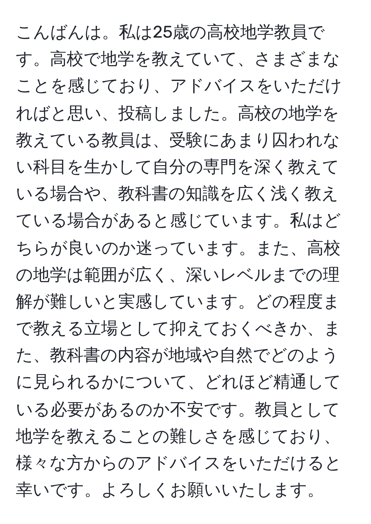 こんばんは。私は25歳の高校地学教員です。高校で地学を教えていて、さまざまなことを感じており、アドバイスをいただければと思い、投稿しました。高校の地学を教えている教員は、受験にあまり囚われない科目を生かして自分の専門を深く教えている場合や、教科書の知識を広く浅く教えている場合があると感じています。私はどちらが良いのか迷っています。また、高校の地学は範囲が広く、深いレベルまでの理解が難しいと実感しています。どの程度まで教える立場として抑えておくべきか、また、教科書の内容が地域や自然でどのように見られるかについて、どれほど精通している必要があるのか不安です。教員として地学を教えることの難しさを感じており、様々な方からのアドバイスをいただけると幸いです。よろしくお願いいたします。