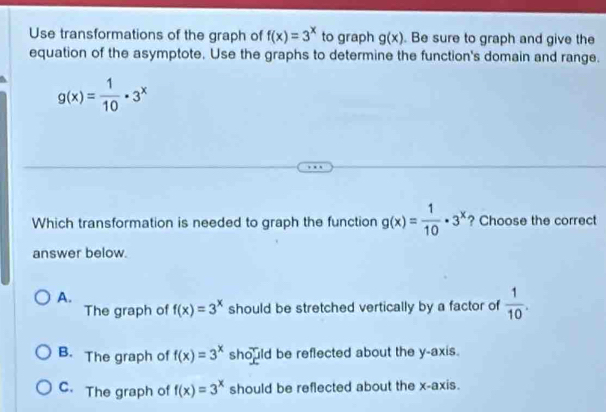 Use transformations of the graph of f(x)=3^x to graph g(x). Be sure to graph and give the
equation of the asymptote. Use the graphs to determine the function's domain and range.
g(x)= 1/10 · 3^x
Which transformation is needed to graph the function g(x)= 1/10 · 3^x ? Choose the correct
answer below.
A.
The graph of f(x)=3^x should be stretched vertically by a factor of  1/10 .
B. The graph of f(x)=3^x should be reflected about the y-axis.
C. The graph of f(x)=3^x should be reflected about the x-axis.