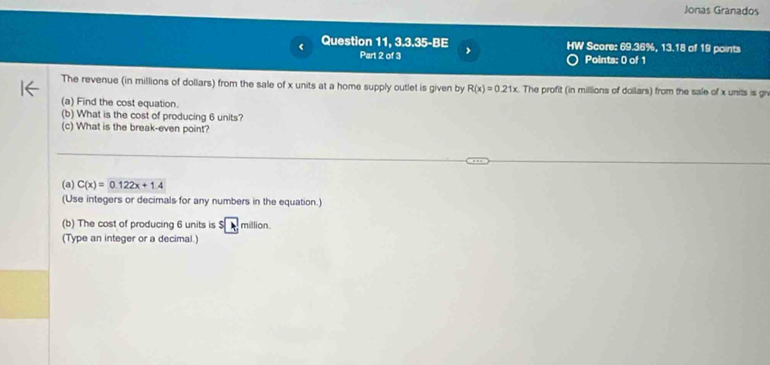 Jonas Granados 
Question 11, 3.3.35-BE HW Score: 69.36%, 13.18 of 19 points 
Part 2 of 3 > Points: 0 of 1 
The revenue (in millions of dollars) from the sale of x units at a home supply outlet is given by R(x)=0.21x The profit (in millions of dollars) from the sale of x units is gr 
(a) Find the cost equation. 
(b) What is the cost of producing 6 units? 
(c) What is the break-even point? 
(a) C(x)=0.122x+1.4
(Use integers or decimals for any numbers in the equation.) 
(b) The cost of producing 6 units is $ million. 
(Type an integer or a decimal.)