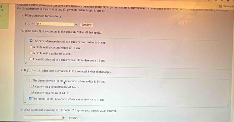 Consider a circie whose size can vary. Let e represent the radius of the circle (in cm) and let & represent the circumference of the circle (in cn), Suppose me nintion 
/1) the circumference of the circle in cm. C, given its radius length in cm, r.
a. Write a function formula for f
f(r)=2pr Preview
b. What does f(14) represent in this context? Select all that apply.
₹ The circumference (in cm) of a circle whose radius is 14 cm.
A circle with a circumference of 14 cm.
A circle with a radius of 14 cm.
The radius (in cm) of a circle whose circumference is 14 cm.
c. If f(a)=14 , what does α represent in this context? Select all that apply.
The circumference (in cm) of a circle whose radius is 14 cm.
A circle with a circumference of 14 cm
A circle with a radius of 14 cm.
The radius (in cm) of a circle whose circumference is 14 cm.
d. What values can Passume in this context? Express your answer as an interval.
Preview