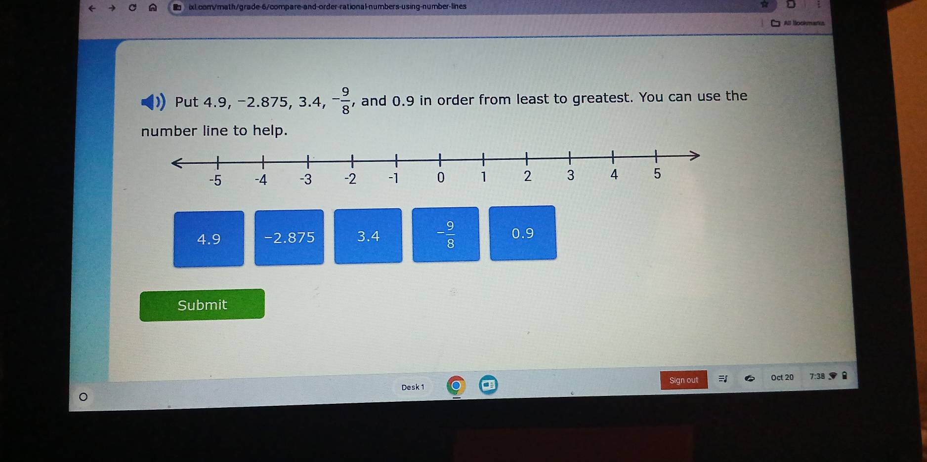 a
All Bookmarks
Put 4.9, -2.875, 3.4, - 9/8  , and 0.9 in order from least to greatest. You can use the
number line to help.
4.9 -2.875 3.4 - 9/8  0.9
Submit
Sign out Oct 20 7:38
Desk 1