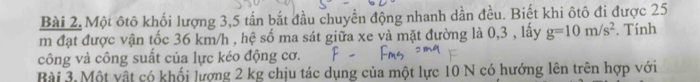 Một ôtô khối lượng 3, 5 tấn bắt đầu chuyền động nhanh dần đều. Biết khi ôtô đi được 25
m đạt được vận tốc 36 km/h , hệ số ma sát giữa xe và mặt đường là 0,3 , lấy g=10m/s^2. Tính 
công và công suất của lực kéo động cơ. 
Bài 3. Một vật có khối lượng 2 kg chịu tác dụng của một lực 10 N có hướng lên trên hợp với