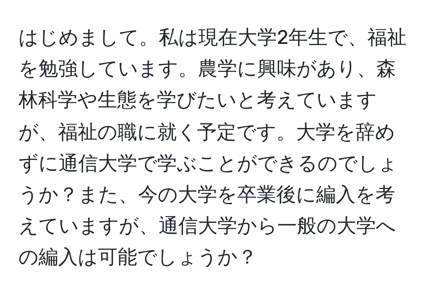 はじめまして。私は現在大学2年生で、福祉を勉強しています。農学に興味があり、森林科学や生態を学びたいと考えていますが、福祉の職に就く予定です。大学を辞めずに通信大学で学ぶことができるのでしょうか？また、今の大学を卒業後に編入を考えていますが、通信大学から一般の大学への編入は可能でしょうか？