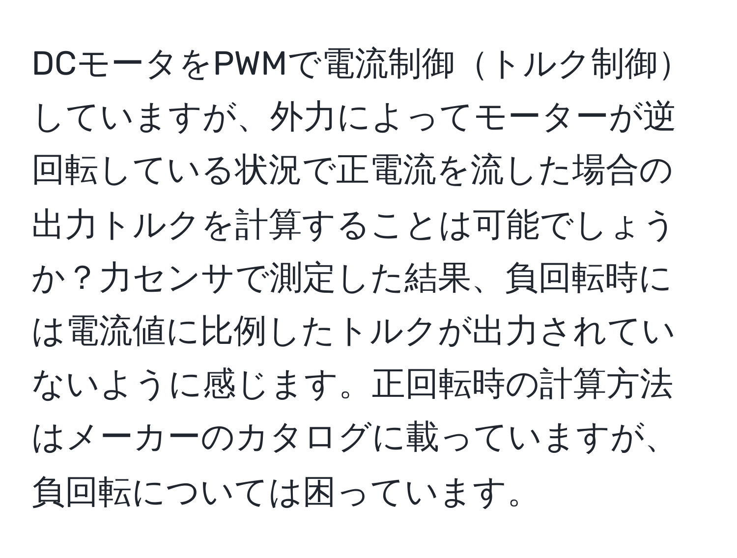 DCモータをPWMで電流制御トルク制御していますが、外力によってモーターが逆回転している状況で正電流を流した場合の出力トルクを計算することは可能でしょうか？力センサで測定した結果、負回転時には電流値に比例したトルクが出力されていないように感じます。正回転時の計算方法はメーカーのカタログに載っていますが、負回転については困っています。