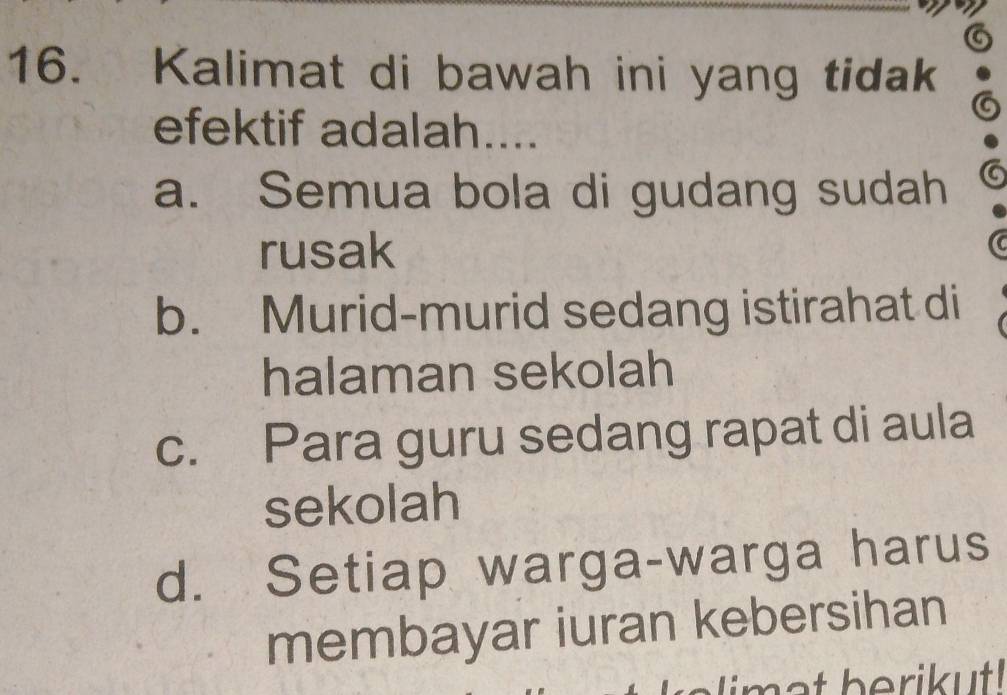 a
16. Kalimat di bawah ini yang tidak
efektif adalah....
a. Semua bola di gudang sudah
rusak
b. Murid-murid sedang istirahat di
halaman sekolah
c. Para guru sedang rapat di aula
sekolah
d. Setiap warga-warga harus
membayar iuran kebersihan