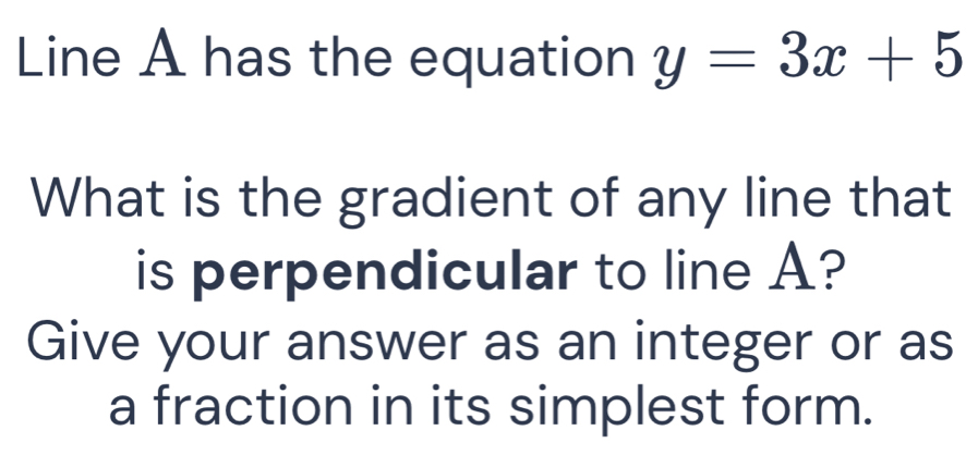 Line A has the equation y=3x+5
What is the gradient of any line that 
is perpendicular to line A? 
Give your answer as an integer or as 
a fraction in its simplest form.